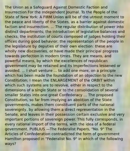 The Union as a Safeguard Against Domestic Faction and Insurrection For the Independent Journal. To the People of the State of New York: A FIRM Union will be of the utmost moment to the peace and liberty of the States, as a barrier against domestic faction and insurrection. ... The regular distribution of power into distinct departments; the introduction of legislative balances and checks; the institution of courts composed of judges holding their offices during good behavior; the representation of the people in the legislature by deputies of their own election: these are wholly new discoveries, or have made their principal progress towards perfection in modern times. They are means, and powerful means, by which the excellences of republican government may be retained and its imperfections lessened or avoided. ... I shall venture ... to add one more, on a principle which has been made the foundation of an objection to the new Constitution; I mean the ENLARGEMENT of the ORBIT within which such systems are to revolve, either in respect to the dimensions of a single State or to the consolidation of several smaller States into one great Confederacy ... The proposed Constitution, so far from implying an abolition of the State governments, makes them constituent parts of the national sovereignty, by allowing them a direct representation in the Senate, and leaves in their possession certain exclusive and very important portions of sovereign power. This fully corresponds, in every rational import of the terms, with the idea of a federal government. PUBLIUS —The Federalist Papers, "No. 9" The Articles of Confederation contradicted the form of government Hamilton proposed in "Federalist No. 9" in which of the following ways?