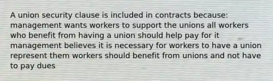 A union security clause is included in contracts because: management wants workers to support the unions all workers who benefit from having a union should help pay for it management believes it is necessary for workers to have a union represent them workers should benefit from unions and not have to pay dues