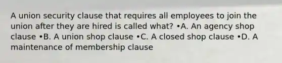 A union security clause that requires all employees to join the union after they are hired is called what? •A. An agency shop clause •B. A union shop clause •C. A closed shop clause •D. A maintenance of membership clause