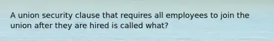 A union security clause that requires all employees to join the union after they are hired is called what?