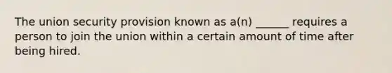 The union security provision known as a(n) ______ requires a person to join the union within a certain amount of time after being hired.