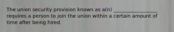 The union security provision known as a(n) __________________ requires a person to join the union within a certain amount of time after being hired.