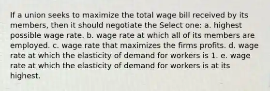 If a union seeks to maximize the total wage bill received by its members, then it should negotiate the Select one: a. highest possible wage rate. b. wage rate at which all of its members are employed. c. wage rate that maximizes the firms profits. d. wage rate at which the elasticity of demand for workers is 1. e. wage rate at which the elasticity of demand for workers is at its highest.