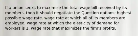 If a union seeks to maximize the total wage bill received by its members, then it should negotiate the Question options: highest possible wage rate. wage rate at which all of its members are employed. wage rate at which the elasticity of demand for workers is 1. wage rate that maximizes the firm's profits.