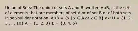 Union of Sets: The union of sets A and B, written A∪B, is the set of elements that are members of set A or of set B or of both sets. In set-builder notation: A∪B = (x | x ∈ A or x ∈ B) ex: U = (1, 2, 3 . . . 10) A = (1, 2, 3) B = (3, 4, 5)