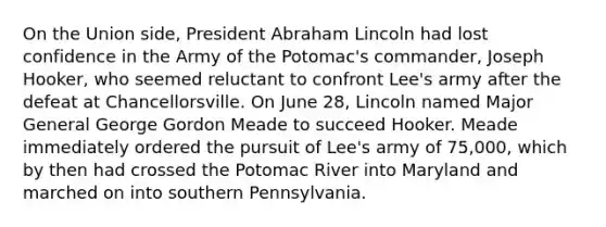 On the Union side, President Abraham Lincoln had lost confidence in the Army of the Potomac's commander, Joseph Hooker, who seemed reluctant to confront Lee's army after the defeat at Chancellorsville. On June 28, Lincoln named Major General George Gordon Meade to succeed Hooker. Meade immediately ordered the pursuit of Lee's army of 75,000, which by then had crossed the Potomac River into Maryland and marched on into southern Pennsylvania.