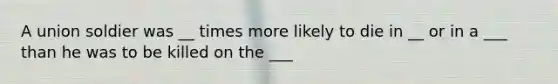 A union soldier was __ times more likely to die in __ or in a ___ than he was to be killed on the ___