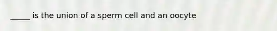 _____ is the union of a sperm cell and an oocyte