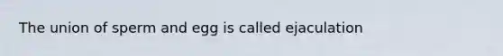 The union of sperm and egg is called ejaculation