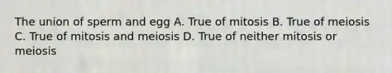 The union of sperm and egg A. True of mitosis B. True of meiosis C. True of mitosis and meiosis D. True of neither mitosis or meiosis