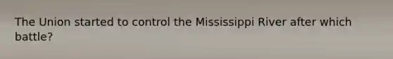 The Union started to control the Mississippi River after which battle?