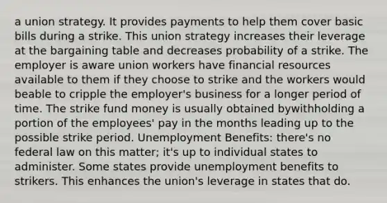 a union strategy. It provides payments to help them cover basic bills during a strike. This union strategy increases their leverage at the bargaining table and decreases probability of a strike. The employer is aware union workers have financial resources available to them if they choose to strike and the workers would beable to cripple the employer's business for a longer period of time. The strike fund money is usually obtained bywithholding a portion of the employees' pay in the months leading up to the possible strike period. Unemployment Benefits: there's no federal law on this matter; it's up to individual states to administer. Some states provide unemployment benefits to strikers. This enhances the union's leverage in states that do.