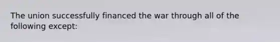 The union successfully financed the war through all of the following except: