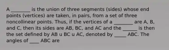 A ________ is the union of three segments (sides) whose end points (vertices) are taken, in pairs, from a set of three noncollinear points. Thus, if the vertices of a ________ are A, B, and C, then its sides are AB, BC, and AC and the ______ is then the set defined by AB u BC u AC, denoted by _____ ABC. The angles of ____ ABC are <A = <BAC, <B = <ABC, and <C = <ACB.