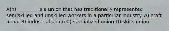 A(n) ________ is a union that has traditionally represented semiskilled and unskilled workers in a particular industry. A) craft union B) industrial union C) specialized union D) skills union