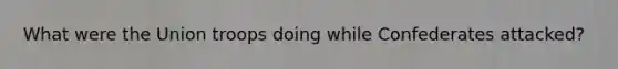 What were the Union troops doing while Confederates attacked?