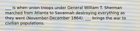 ___ is when union troops under General William T. Sherman marched from Atlanta to Savannah destroying everything as they went (November-December 1864). ___ brings the war to civilian populations.