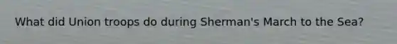 What did Union troops do during Sherman's March to the Sea?