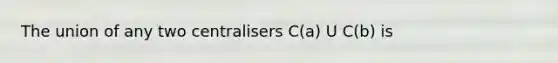 The union of any two centralisers C(a) U C(b) is