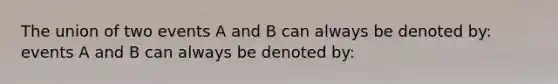 The union of two events A and B can always be denoted by: events A and B can always be denoted by: