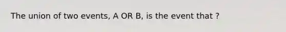 The union of two events, A OR B, is the event that ?