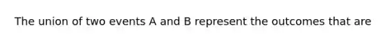 The union of two events A and B represent the outcomes that are