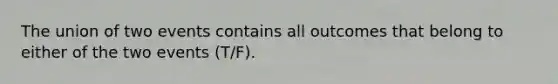 The union of two events contains all outcomes that belong to either of the two events (T/F).