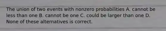 The union of two events with nonzero probabilities A. cannot be less than one B. cannot be one C. could be larger than one D. None of these alternatives is correct.