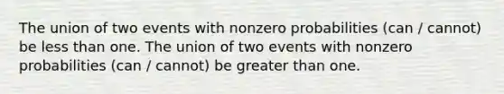 The union of two events with nonzero probabilities (can / cannot) be less than one. The union of two events with nonzero probabilities (can / cannot) be greater than one.