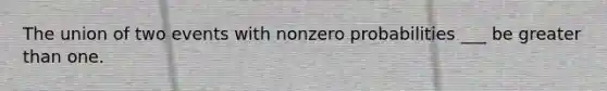 The union of two events with nonzero probabilities ___ be greater than one.