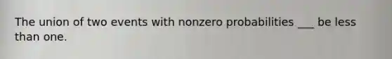 The union of two events with nonzero probabilities ___ be less than one.