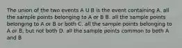 The union of the two events A U B is the event containing A. all the sample points belonging to A or B B. all the sample points belonging to A or B or both C. all the sample points belonging to A or B, but not both D. all the sample points common to both A and B