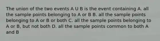 The union of the two events A U B is the event containing A. all the sample points belonging to A or B B. all the sample points belonging to A or B or both C. all the sample points belonging to A or B, but not both D. all the sample points common to both A and B