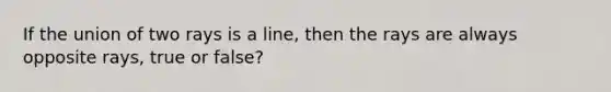 If the union of two rays is a line, then the rays are always opposite rays, true or false?