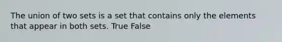 The union of two sets is a set that contains only the elements that appear in both sets. True False