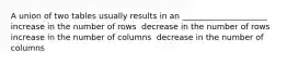 A union of two tables usually results in an _____________________ ​ increase in the number of rows ​ decrease in the number of rows ​ increase in the number of columns ​ decrease in the number of columns