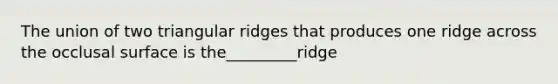 The union of two triangular ridges that produces one ridge across the occlusal surface is the_________ridge