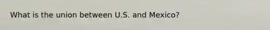 What is the union between U.S. and Mexico?