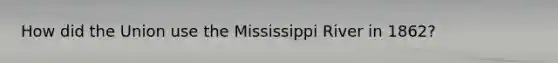 How did the Union use the Mississippi River in 1862?