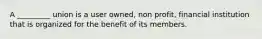 A _________ union is a user owned, non profit, financial institution that is organized for the benefit of its members.