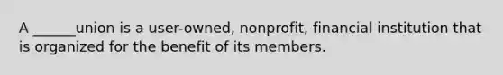 A ______union is a user-owned, nonprofit, financial institution that is organized for the benefit of its members.