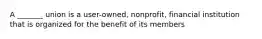 A _______ union is a user-owned, nonprofit, financial institution that is organized for the benefit of its members