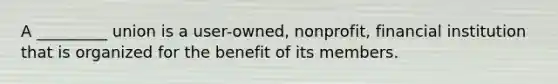 A _________ union is a user-owned, nonprofit, financial institution that is organized for the benefit of its members.