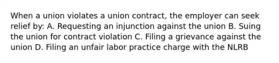 When a union violates a union contract, the employer can seek relief by: A. Requesting an injunction against the union B. Suing the union for contract violation C. Filing a grievance against the union D. Filing an unfair labor practice charge with the NLRB