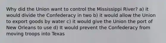 Why did the Union want to control the Mississippi River? a) it would divide the Confederacy in two b) it would allow the Union to export goods by water c) it would give the Union the port of New Orleans to use d) It would prevent the Confederacy from moving troops into Texas