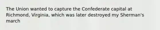 The Union wanted to capture the Confederate capital at Richmond, Virginia, which was later destroyed my Sherman's march