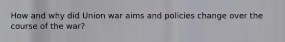 How and why did Union war aims and policies change over the course of the war?