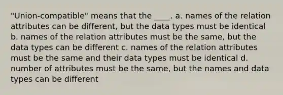 "Union-compatible" means that the ____. a. names of the relation attributes can be different, but the data types must be identical b. names of the relation attributes must be the same, but the data types can be different c. names of the relation attributes must be the same and their data types must be identical d. number of attributes must be the same, but the names and data types can be different