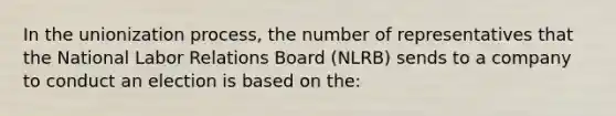 In the unionization process, the number of representatives that the National Labor Relations Board (NLRB) sends to a company to conduct an election is based on the: