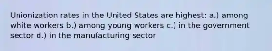 Unionization rates in the United States are highest: a.) among white workers b.) among young workers c.) in the government sector d.) in the manufacturing sector